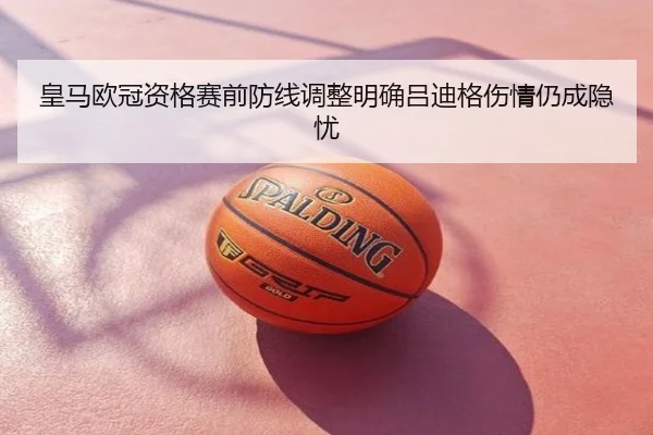 皇马欧冠资格赛前防线调整明确吕迪格伤情仍成隐忧