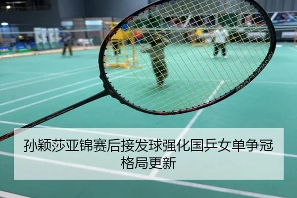 孙颖莎亚锦赛后接发球强化国乒女单争冠格局更新