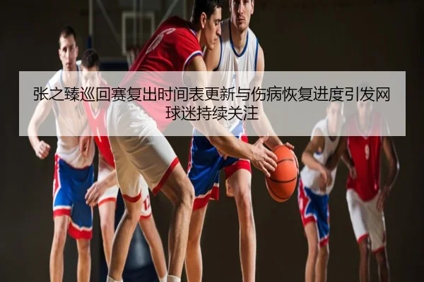 张之臻巡回赛复出时间表更新与伤病恢复进度引发网球迷持续关注