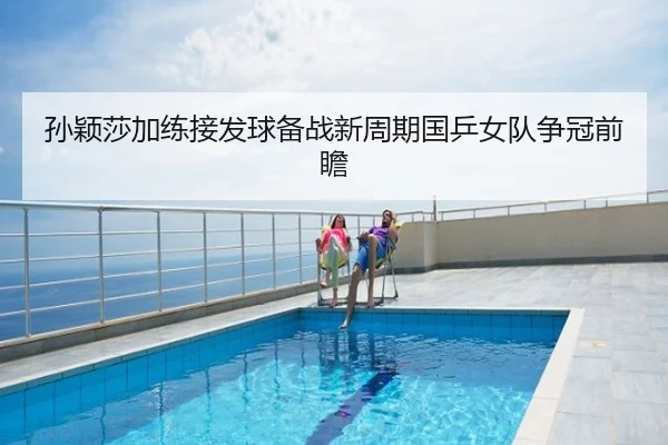 孙颖莎加练接发球备战新周期国乒女队争冠前瞻