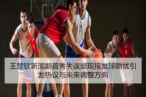 王楚钦新周期首秀失误频现接发球隐忧引发热议与未来调整方向