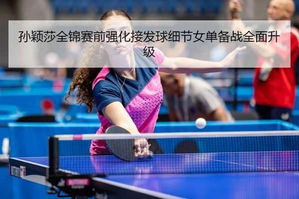 孙颖莎全锦赛前强化接发球细节女单备战全面升级