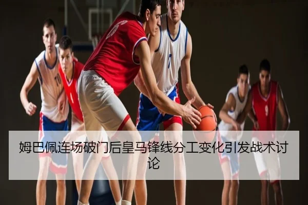 姆巴佩连场破门后皇马锋线分工变化引发战术讨论