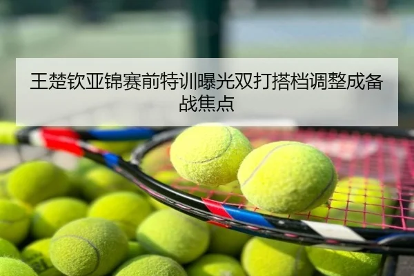 王楚钦亚锦赛前特训曝光双打搭档调整成备战焦点